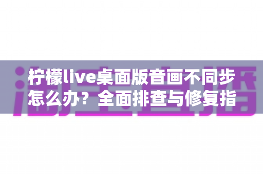 柠檬live桌面版音画不同步怎么办？全面排查与修复指南，让你的直播体验重回流畅