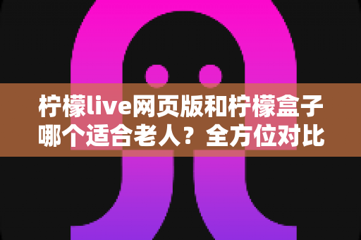 柠檬live网页版和柠檬盒子哪个适合老人？全方位对比分析与实用选购指南