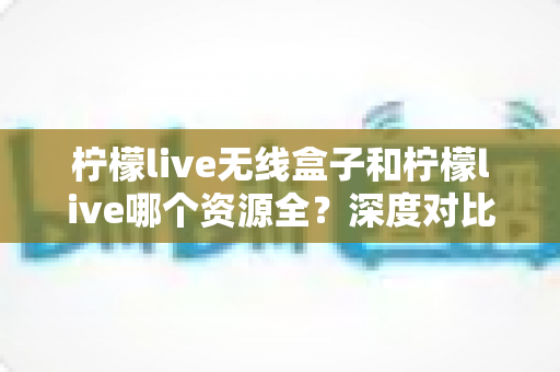 柠檬live无线盒子和柠檬live哪个资源全？深度对比解析与选购全指南