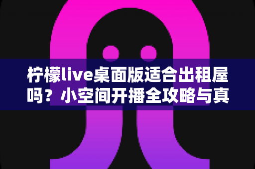 柠檬live桌面版适合出租屋吗？小空间开播全攻略与真实体验分享