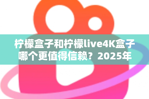 柠檬盒子和柠檬live4K盒子哪个更值得信赖？2025年全方位深度测评与选购避坑指南