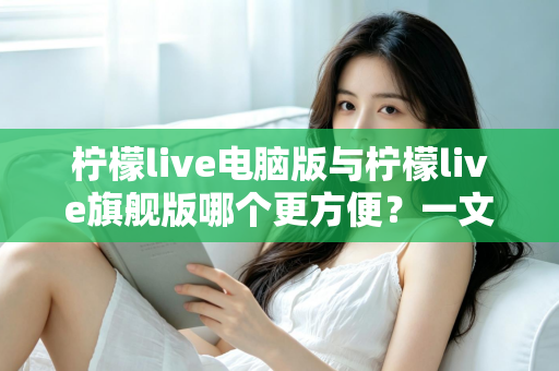 柠檬live电脑版与柠檬live旗舰版哪个更方便？一文读懂两大版本差异与选择建议