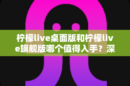 柠檬live桌面版和柠檬live旗舰版哪个值得入手？深度对比帮你选出最适合的版本