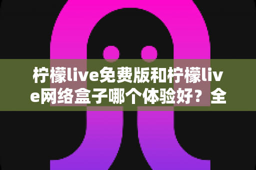 柠檬live免费版和柠檬live网络盒子哪个体验好?全方位对比评测助你找到最适合的版本 柠檬live免费版和柠檬live网络盒子哪个体验好?全方位对比评测助你找到最适合的版本