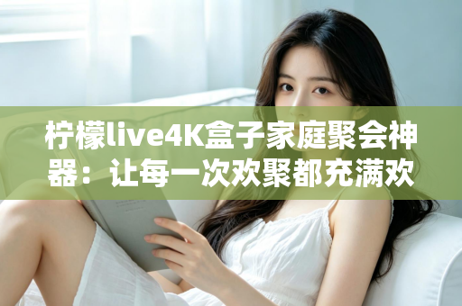 柠檬live4K盒子家庭聚会神器：让每一次欢聚都充满欢声笑语的智能影音之选