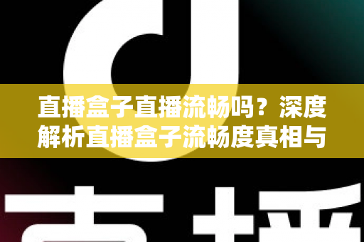 直播盒子直播流畅吗？深度解析直播盒子流畅度真相与实用优化指南
