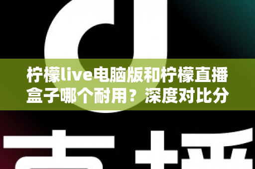 柠檬live电脑版和柠檬直播盒子哪个耐用？深度对比分析与选购全指南