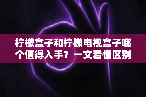 柠檬盒子和柠檬电视盒子哪个值得入手?一文看懂区别、配置与真实选购建议 柠檬盒子和柠檬电视盒子哪个值得入手?一文看懂区别、配置与真实选购建议