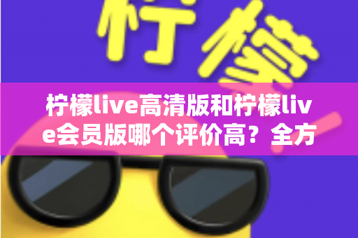 柠檬live高清版和柠檬live会员版哪个评价高？全方位深度对比解析，帮你选出最适合的版本