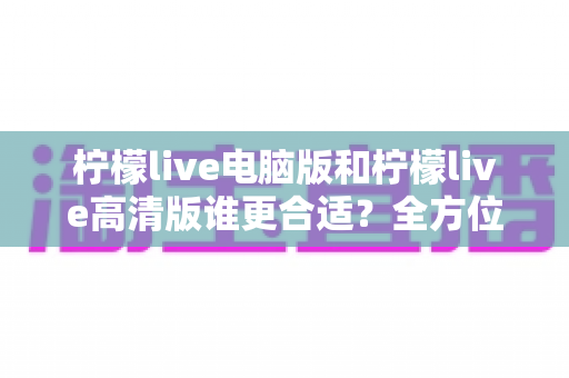 柠檬live电脑版和柠檬live高清版谁更合适?全方位深度对比帮你轻松做决定 柠檬live电脑版和柠檬live高清版谁更合适?全方位深度对比帮你轻松做决定