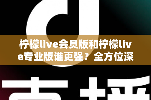 柠檬live会员版和柠檬live专业版谁更强？全方位深度对比解析，帮你一次选对版本