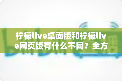 柠檬live桌面版和柠檬live网页版有什么不同？全方位深度对比解析，帮你选出最适合的使用方式