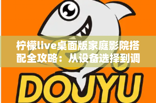 柠檬live桌面版家庭影院搭配全攻略：从设备选择到调校优化的完整指南