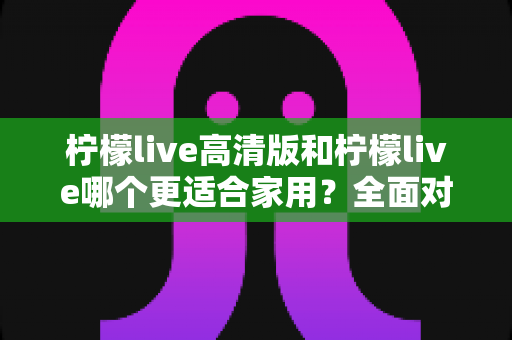 柠檬live高清版和柠檬live哪个更适合家用?全面对比分析帮你一次选对版本 柠檬live高清版和柠檬live哪个更适合家用?全面对比分析帮你一次选对版本