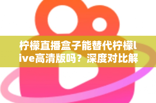 柠檬直播盒子能替代柠檬live高清版吗？深度对比解析帮你找到最适合的直播观看方案