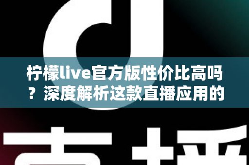 柠檬live官方版性价比高吗?深度解析这款直播应用的真实价值 柠檬live官方版性价比高吗?深度解析这款直播应用的真实价值
