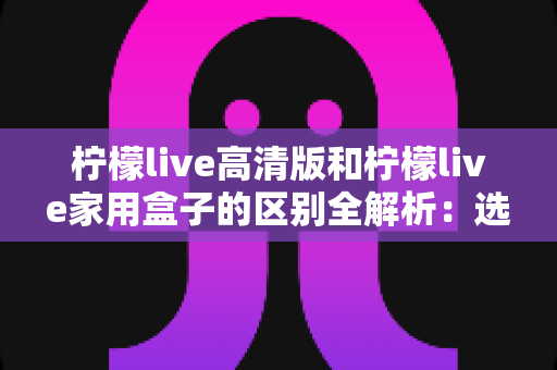 柠檬live高清版和柠檬live家用盒子的区别全解析：选对产品让家庭观影体验翻倍