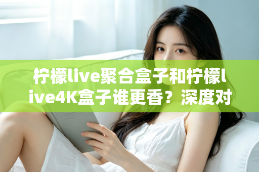 柠檬live聚合盒子和柠檬live4K盒子谁更香?深度对比帮你选对不选贵 柠檬live聚合盒子和柠檬live4K盒子谁更香?深度对比帮你选对不选贵