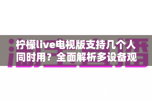 柠檬live电视版支持几个人同时用？全面解析多设备观看规则与家庭共享方案
