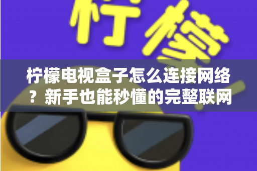 柠檬电视盒子怎么连接网络?新手也能秒懂的完整联网教程与避坑指南 柠檬电视盒子怎么连接网络?新手也能秒懂的完整联网教程与避坑指南