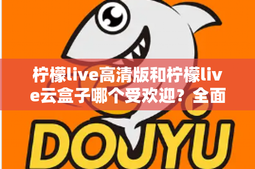 柠檬live高清版和柠檬live云盒子哪个受欢迎？全面对比分析帮你找到最适合的观看方案