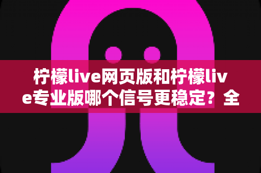 柠檬live网页版和柠檬live专业版哪个信号更稳定？全方位深度对比与实用选择指南