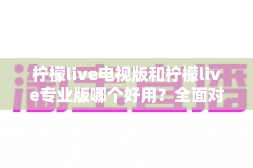 柠檬live电视版和柠檬live专业版哪个好用？全面对比评测，帮你选出最适合的观看神器