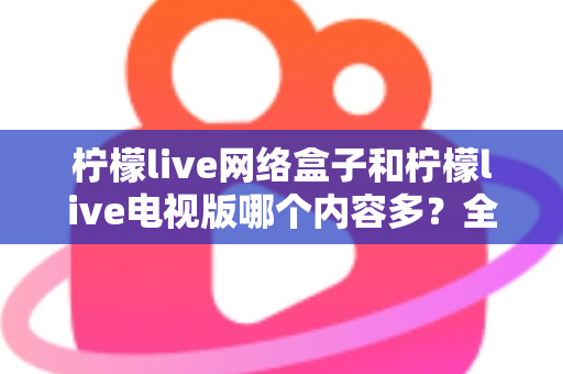 柠檬live网络盒子和柠檬live电视版哪个内容多？全面深度对比解析帮你选对版本
