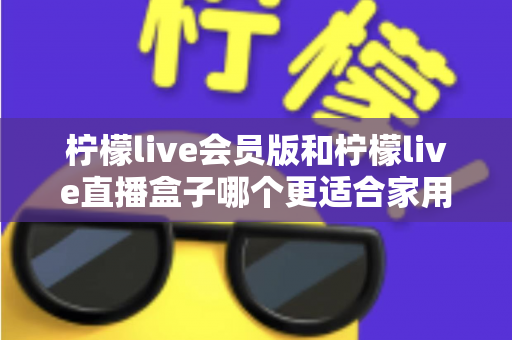 柠檬live会员版和柠檬live直播盒子哪个更适合家用？2025家庭观影方案全方位对比与选购指南