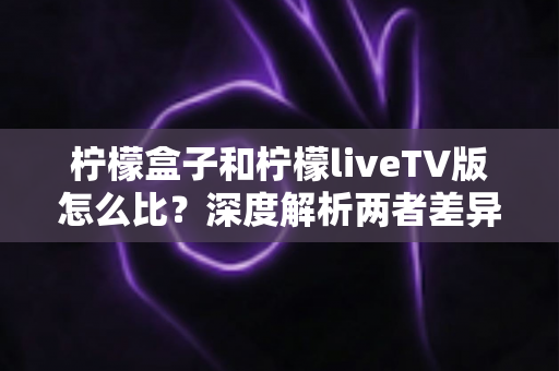 柠檬盒子和柠檬liveTV版怎么比？深度解析两者差异，帮你找到最适合的观影方案