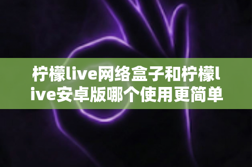 柠檬live网络盒子和柠檬live安卓版哪个使用更简单？新手也能秒懂的全维度对比指南