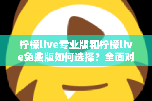 柠檬live专业版和柠檬live免费版如何选择？全面对比分析与选购指南