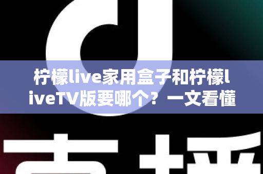 柠檬live家用盒子和柠檬liveTV版要哪个？一文看懂两大版本差异，选出最适合你家大屏的安装选择