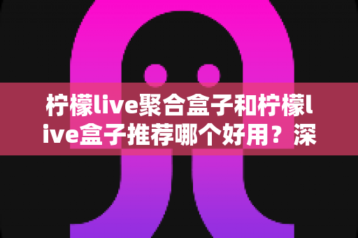 柠檬live聚合盒子和柠檬live盒子推荐哪个好用？深度对比评测帮你选对工具