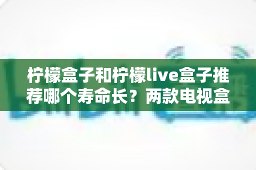 柠檬盒子和柠檬live盒子推荐哪个寿命长?两款电视盒子耐用性全面对比与选购指南 柠檬盒子和柠檬live盒子推荐哪个寿命长?两款电视盒子耐用性全面对比与选购指南