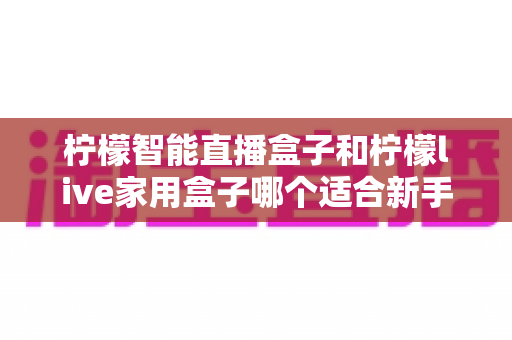 柠檬智能直播盒子和柠檬live家用盒子哪个适合新手？新手选盒避坑全指南