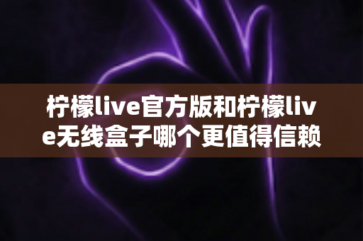 柠檬live官方版和柠檬live无线盒子哪个更值得信赖？全方位对比分析助你做出明智选择