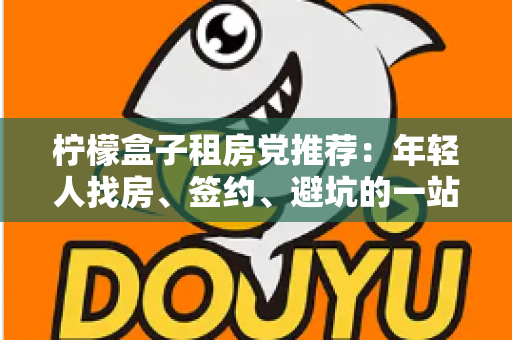 柠檬盒子租房党推荐：年轻人找房、签约、避坑的一站式租房攻略
