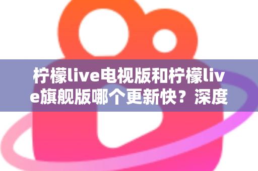 柠檬live电视版和柠檬live旗舰版哪个更新快?深度对比分析与实用选购指南助你轻松决策 柠檬live电视版和柠檬live旗舰版哪个更新快?深度对比分析与实用选购指南助你轻松决策