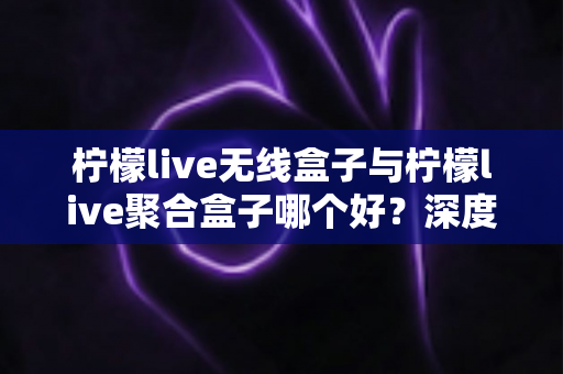 柠檬live无线盒子与柠檬live聚合盒子哪个好？深度对比评测与选购全指南
