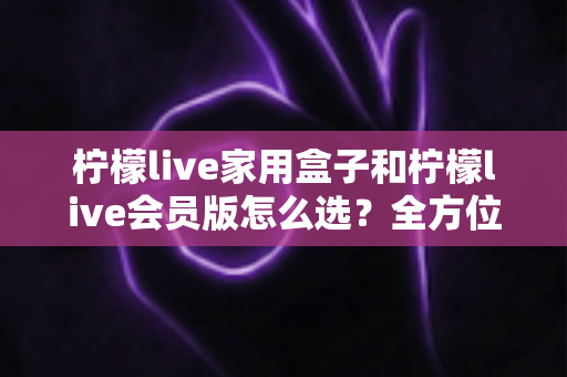 柠檬live家用盒子和柠檬live会员版怎么选？全方位对比与实用选购指南