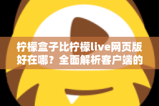 柠檬盒子比柠檬live网页版好在哪？全面解析客户端的优势与使用体验差异
