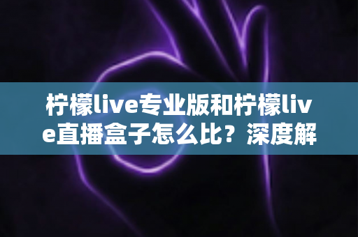 柠檬live专业版和柠檬live直播盒子怎么比？深度解析两大版本差异，帮你一步选对直播方案