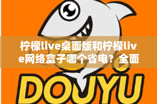 柠檬live桌面版和柠檬live网络盒子哪个省电?全面功耗对比与实用省电指南 柠檬live桌面版和柠檬live网络盒子哪个省电?全面功耗对比与实用省电指南
