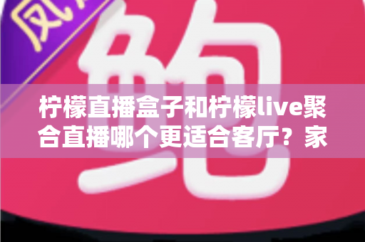 柠檬直播盒子和柠檬live聚合直播哪个更适合客厅?家庭大屏观影全维度对比与实用选购指南 柠檬直播盒子和柠檬live聚合直播哪个更适合客厅?家庭大屏观影全维度对比与实用选购指南