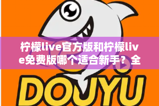 柠檬live官方版和柠檬live免费版哪个适合新手？全面对比分析与选择指南