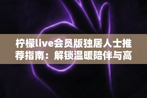 柠檬live会员版独居人士推荐指南：解锁温暖陪伴与高品质独居生活
