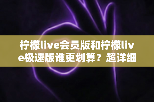 柠檬live会员版和柠檬live极速版谁更划算？超详细对比分析帮你选出最省钱的选择