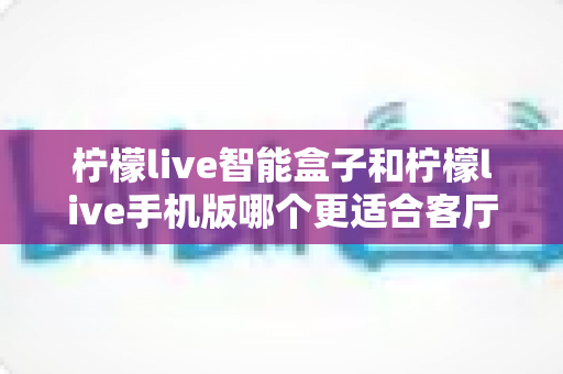 柠檬live智能盒子和柠檬live手机版哪个更适合客厅？一文读懂客厅观影最佳选择