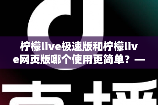 柠檬live极速版和柠檬live网页版哪个使用更简单？——新手必看的全面对比指南，让你一分钟选出最适合的版本